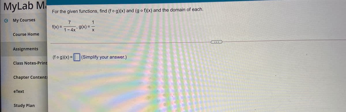 MyLab Ma
For the given functions, find (f o g)(x) and (g o f)(x) and the domain of each.
O My Courses
7
1
f(x) =
g(x) =
%3D
1- 4x
Course Home
Assignments
(f o g)(x) = | (Simplify your answer.)
Class Notes-Print
Chapter Contents
eТext
Study Plan
