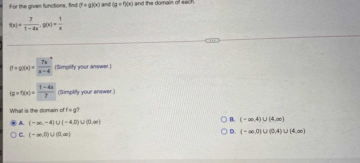 For the given functions, find (f o g)(x) and (g o f)(x) and the domain of each.
1
f(x) =
g(x) =
|
1-4x
7x
(fo g)(x) =
X-4
(Simplify your answer.)
1-4x
(g o f)(x) =
(Simplify your answer.)
7
What is the domain of fog?
O B. (-0,4) U (4,00)
O A. (- 0, - 4)U(-4,0) U (0,00)
te
OC. (-0,0) U (0,00)
O D. (-∞,0) U (0,4) U (4,00)
