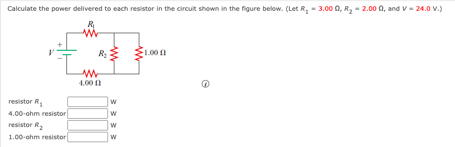 Calculate the power delivered to each resistor in the circuit shown in the figure below. (Let R, = 3.00 0, R,
2.00 N, and V = 24.0 V.)
R
V
R2 E
1.00 Ω
4.00 N
resistor R,
W
4.00-ohm resistor
W
resistor R2
W
1.00-ohm resistor
W
