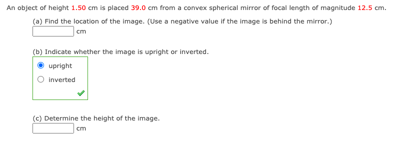 An object of height 1.50 cm is placed 39.0 cm from a convex spherical mirror of focal length of magnitude 12.5 cm.
(a) Find the location of the image. (Use a negative value if the image is behind the mirror.)
cm
(b) Indicate whether the image is upright or inverted.
upright
inverted
(c) Determine the height of the image.
cm
