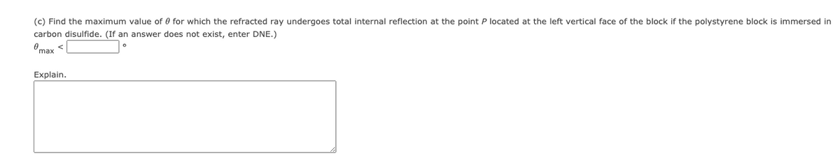 (c) Find the maximum value of 0 for which the refracted ray undergoes total internal reflection at the point P located at the left vertical face of the block if the polystyrene block is immersed in
carbon disulfide. (If an answer does not exist, enter DNE.)
Omax <
Explain.
