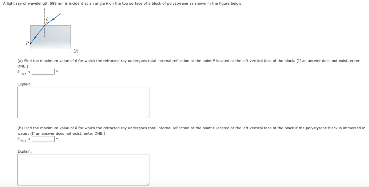A light ray of wavelength 589 nm is incident at an angle 0 on the top surface of a block of polystyrene as shown in the figure below.
Р.
(a) Find the maximum value of 0 for which the refracted ray undergoes total internal reflection at the point P located at the left vertical face of the block. (If an answer does not exist, enter
DNE.)
Omax <
Explain.
(b) Find the maximum value of 0 for which the refracted ray undergoes total internal reflection at the point P located at the left vertical face of the block if the polystyrene block is immersed in
water. (If an answer does not exist, enter DNE.)
Omax <
Explain.
