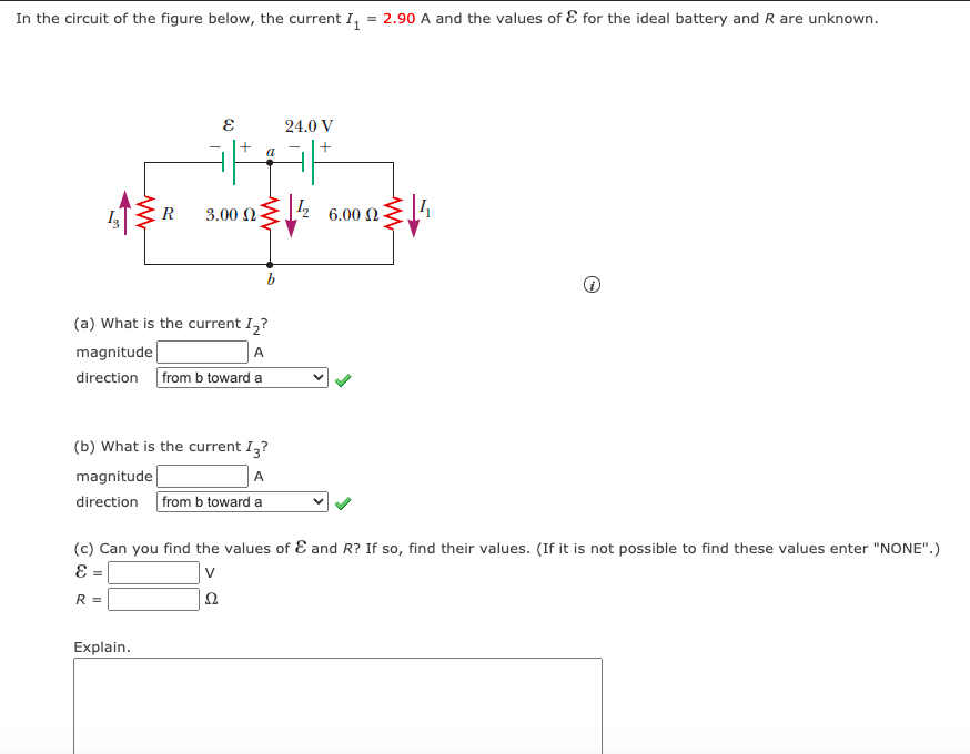 In the circuit of the figure below, the current I,
2.90 A and the values of E for the ideal battery and R are unknown.
24.0 V
R
3.00 N
6.00 Ω
b
(a) What is the current I,?
magnitude
A
direction from b toward a
(b) What is the current I,?
magnitude
A
direction from b toward a
(c) Can you find the values of E and R? If so, find their values. (If it is not possible to find these values enter "NONE".)
E =
R =
Explain.
