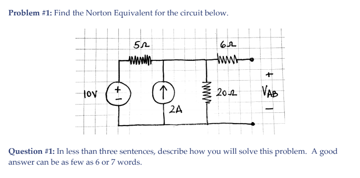 Problem #1: Find the Norton Equivalent for the circuit below.
wwwh-
tww
tov (t
20요
VAB
2A
Question #1: In less than three sentences, describe how you will solve this problem. A good
answer can be as few as 6 or 7 words.
