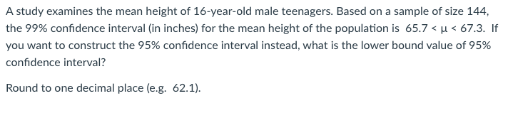 A study examines the mean height of 16-year-old male teenagers. Based on a sample of size 144,
the 99% confidence interval (in inches) for the mean height of the population is 65.7 < u < 67.3. If
you want to construct the 95% confidence interval instead, what is the lower bound value of 95%
confidence interval?
Round to one decimal place (e.g. 62.1).
