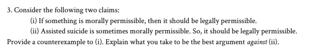 3. Consider the following two claims:
(i) If something is morally permissible, then it should be legally permissible.
(ii) Assisted suicide is sometimes morally permissible. So, it should be legally permissible.
Provide a counterexample to (i). Explain what you take to be the best argument against (ii).
