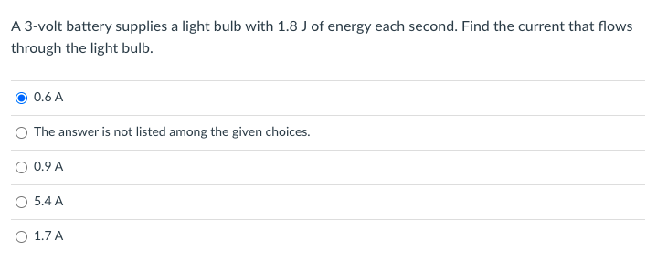 A 3-volt battery supplies a light bulb with 1.8 J of energy each second. Find the current that flows
through the light bulb.
0.6 A
O The answer is not listed among the given choices.
O 0.9 A
5.4 A
O 1.7 A
