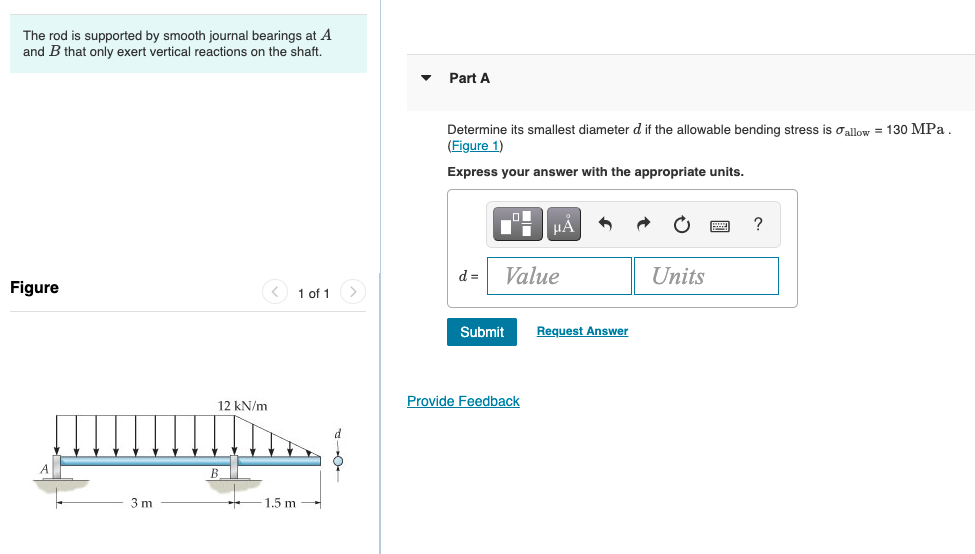 The rod is supported by smooth journal bearings at A
and B that only exert vertical reactions on the shaft.
Part A
Determine its smallest diameter d if the allowable bending stress is oallow = 130 MPa
(Figure 1)
Express your answer with the appropriate units.
HA
?
d =
Value
Units
Figure
< 1 of 1
Submit
Request Answer
12 kN/m
Provide Feedback
3 m
1.5 m
