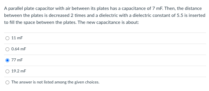 A parallel plate capacitor with air between its plates has a capacitance of 7 mF. Then, the distance
between the plates is decreased 2 times and a dielectric with a dielectric constant of 5.5 is inserted
to fill the space between the plates. The new capacitance is about:
11 mF
0.64 mF
77 mF
19.2 mF
O The answer is not listed among the given choices.
