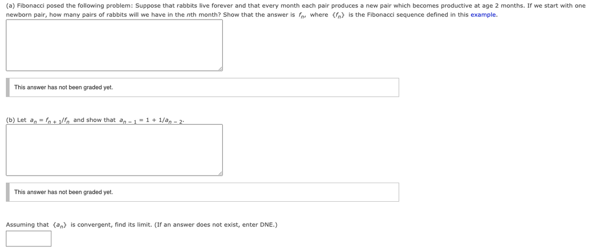 (a) Fibonacci posed the following problem: Suppose that rabbits live forever and that every month each pair produces a new pair which becomes productive at age 2 months. If we start with one
newborn pair, how many pairs of rabbits will we have in the nth month? Show that the answer is fo, where {fo} is the Fibonacci sequence defined in this example.
This answer has not been graded yet.
(b) Let a, = fn + 1/fn and show that an - 1 = 1 + 1/a, - 2-
This answer has not been graded yet.
Assuming that {a,} is convergent, find its limit. (If an answer does not exist, enter DNE.)
