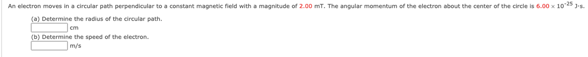 An electron moves in a circular path perpendicular to a constant magnetic field with a magnitude of 2.00 mT. The angular momentum of the electron about the center of the circle is 6.00 x 10 25 J.s.
(a) Determine the radius of the circular path.
cm
(b) Determine the speed of the electron.
m/s
