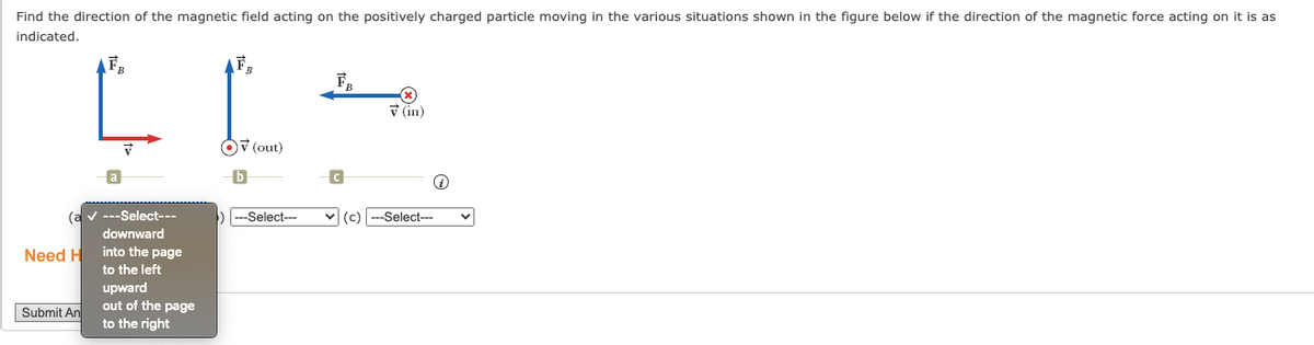 Find the direction of the magnetic field acting on the positively charged particle moving in the various situations shown in the figure below if the direction of the magnetic force acting on it is as
indicated.
V (in)
V (out)
---Select---
|---Select---
v (c)
(a
downward
--Select--
Need H
into the page
to the left
upward
out of the page
to the right
Submit An
