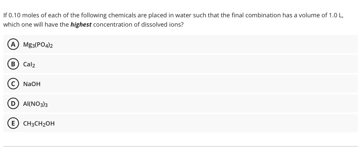 If 0.10 moles of each of the following chemicals are placed in water such that the final combination has a volume of 1.0 L,
which one will have the highest concentration of dissolved ions?
A) Mg3(PO4)2
B Cal2
NaOH
D AI(NO3)3
E CH3CH₂OH