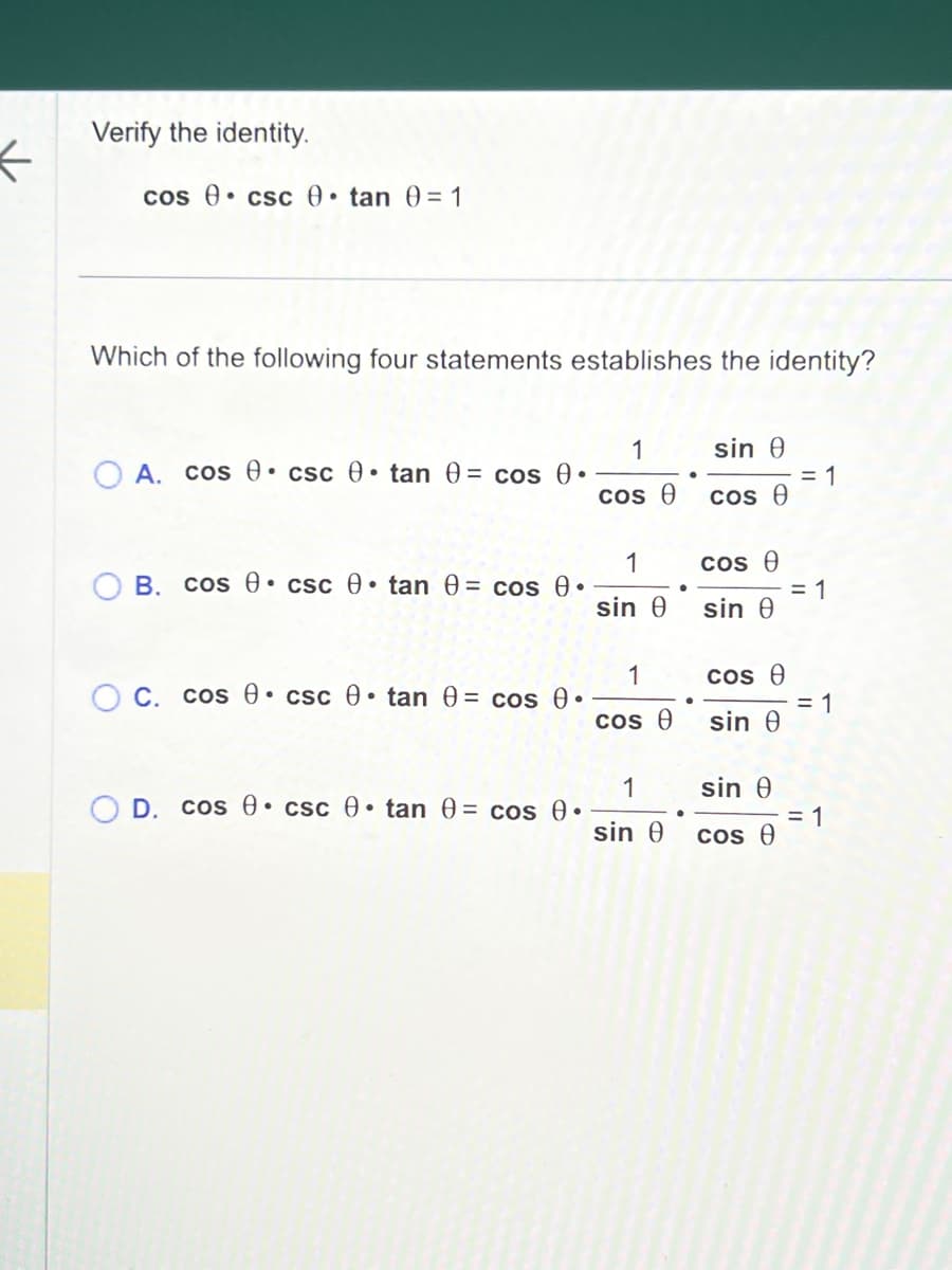 <
Verify the identity.
cos csc • tan 0= 1
Which of the following four statements establishes the identity?
A. cos csc 0 tan 0= cos 0.
OB. cos csc 0 tan 0= cos 0.
OC. cos csc 0 tan 0= cos 0.
D. cos csc 0 tan 0= cos 0.
1
cos Ꮎ
1
sin Ꮎ
1
cos Ꮎ
1
sin Ꮎ
sin Ꮎ
cos e
cos Ꮎ
sin Ꮎ
cos Ꮎ
sin Ꮎ
sin Ꮎ
cos Ꮎ
= 1
= 1
= 1
= 1