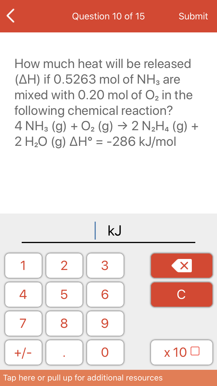 Question 10 of 15
Submit
How much heat will be released
(AH) if 0.5263 mol of NH3 are
mixed with O.20 mol of O2 in the
following chemical reaction?
4 NH3 (g) + O2 (g) → 2 N¿H4 (g) +
2 H20 (g) AH° = -286 kJ/mol
|kJ
1
3
4
6
C
7
8
+/-
х 100
Tap here or pull up for additional resources
