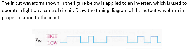 The input waveform shown in the figure below is applied to an inverter, which is used to
operate a light on a control circuit. Draw the timing diagram of the output waveform in
proper relation to the input.
VIN
HIGH
LOW
urr