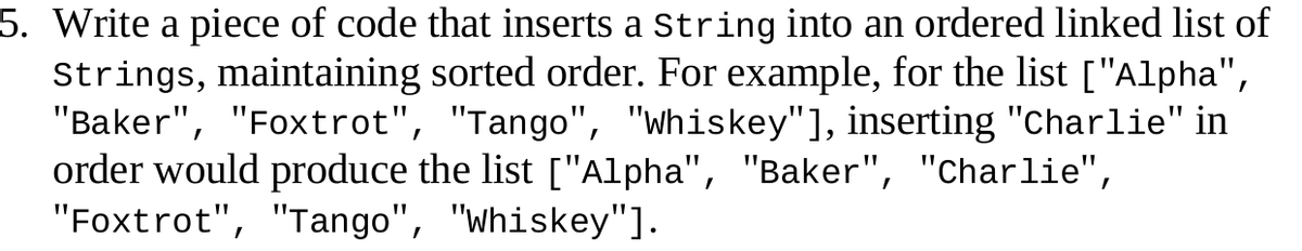 5. Write a piece of code that inserts a String into an ordered linked list of
Strings, maintaining sorted order. For example, for the list ["Alpha",
"Baker", "Foxtrot", "Tango", "Whiskey"], inserting "Charlie" in
order would produce the list ["Alpha", "Baker", "Charlie",
"Foxtrot", "Tango", "whiskey"].