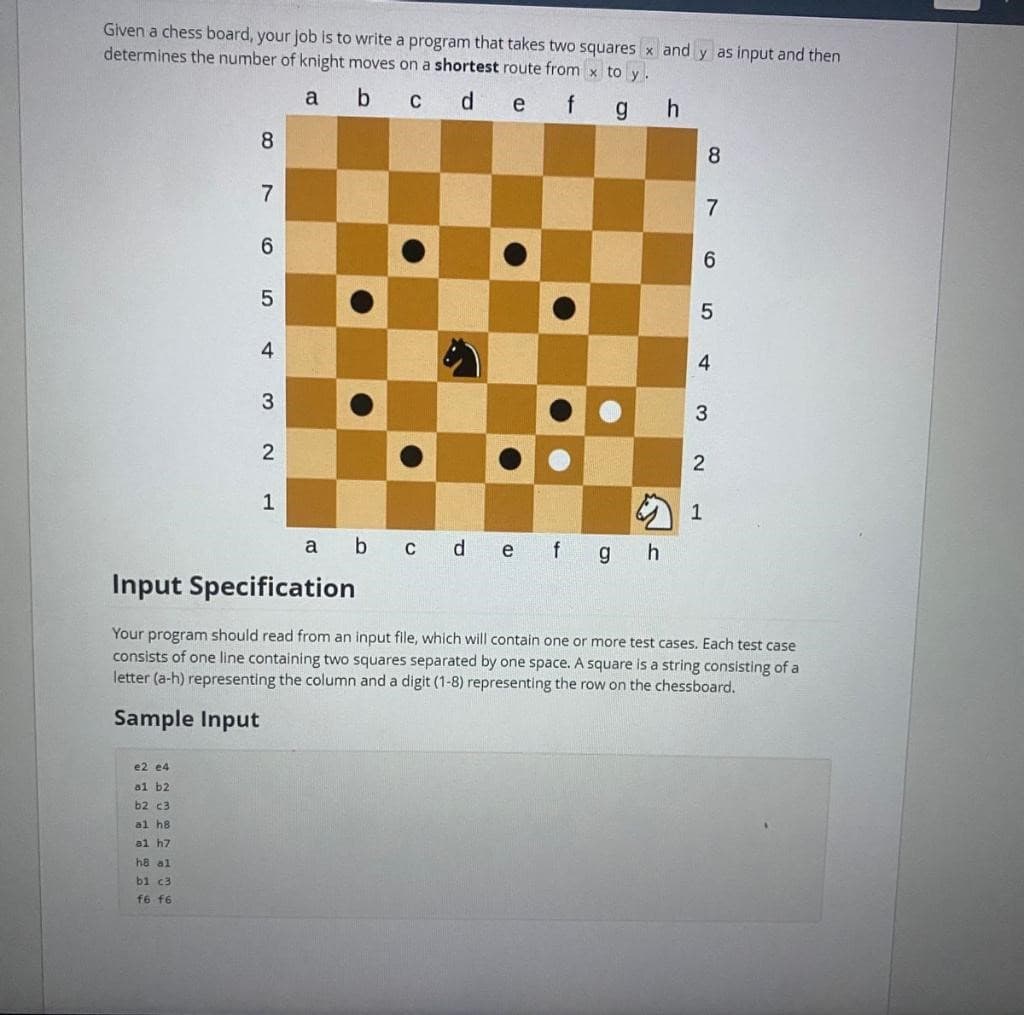 Given a chess board, your job is to write a program that takes two squares x and y as input and then
determines the number of knight moves on a shortest route from x to y.
a b c d e
f g
h
8
e2 e4
al b2
b2 c3
al h8
al h7
h8 al
b1 c3
f6 f6
7
6
01
5
4
3
2
1
T
●
a b c d e f g h
8965
4
2
7
3
1
Input Specification
Your program should read from an input file, which will contain one or more test cases. Each test case
consists of one line containing two squares separated by one space. A square is a string consisting of a
letter (a-h) representing the column and a digit (1-8) representing the row on the chessboard.
Sample Input