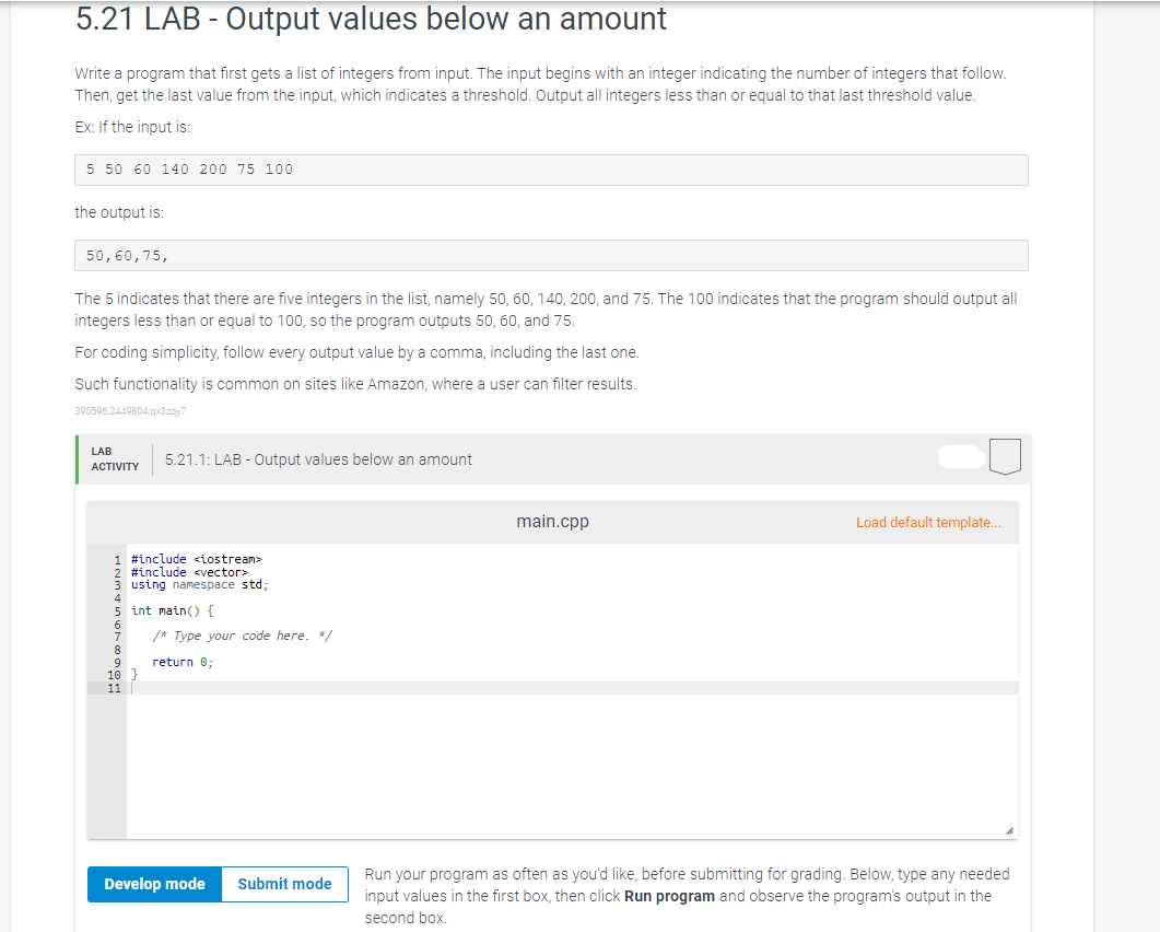 5.21 LAB - Output values below an amount
Write a program that first gets a list of integers from input. The input begins with an integer indicating the number of integers that follow.
Then, get the last value from the input, which indicates a threshold. Output all integers less than or equal to that last threshold value.
Ex: If the input is:
5 50 60 140 200 75 100
the output is:
50,60,75,
The 5 indicates that there are five integers in the list, namely 50, 60, 140, 200, and 75. The 100 indicates that the program should output all
integers less than or equal to 100, so the program outputs 50, 60, and 75.
For coding simplicity, follow every output value by a comma, including the last one.
Such functionality is common on sites like Amazon, where a user can filter results.
390596.2449804.qx3zay7
LAB
ACTIVITY
5.21.1: LAB - Output values below an amount
1 #include <iostream>
#include <vector>
3 using namespace std;
5 int main() {
8
9
10 }
11
/* Type your code here. */
return 0;
Develop mode Submit mode
main.cpp
Load default template...
Run your program as often as you'd like, before submitting for grading. Below, type any needed
input values in the first box, then click Run program and observe the program's output in the
second box.