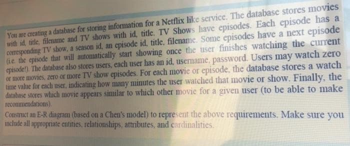 You are creating a database for storing information for a Netflix like service. The database stores movies
with id, title, filename and TV shows with id, title. TV Shows have episodes. Each episode has a
corresponding TV show, a season id, an episode id, title, filename. Some episodes have a next episode
(i.e. the episode that will automatically start showing once the user finishes watching the current
episode!). The database also stores users, each user has an id, username, password. Users may watch zero
or more movies, zero or more TV show episodes. For each movie or episode, the database stores a watch
time value for each user, indicating how many minutes the user watched that movie or show. Finally, the
database stores which movie appears similar to which other movie for a given user (to be able to make
recommendations).
Construct an E-R diagram (based on a Chen's model) to represent the above requirements. Make sure you
include all appropriate entities, relationships, attributes, and cardinalities.