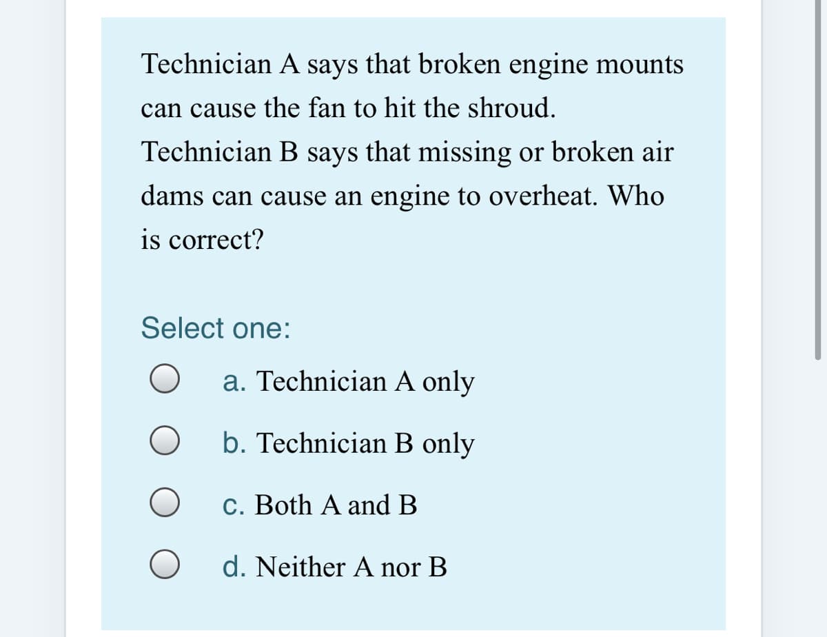 Technician A says that broken engine mounts
can cause the fan to hit the shroud.
Technician B says that missing or broken air
dams can cause an engine to overheat. Who
is correct?
Select one:
a. Technician A only
b. Technician B only
c. Both A and B
d. Neither A nor B
