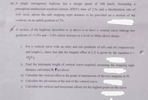 a) A single carriageway highway has a design speed of 100 km/h. Assuming a
perception-intellection-emotion-volition (PIEV) time of 2.5s and a deceleration rate of
3,41 m/s2, advise the safe stopping sight distance to be provided on a section of the
roadway on an uphill gradient of 3%
A section of the highway described in a) above is to have a vertical curve linking two
gradients of +2.5 % and - 2.0% which intersect at a level of 300m above datum
i For a vertical curve with an entry and exit gradients of m% and n% respectively
and length L, show that that the tangent offset at L/2 is given by the equation e-
(-n
ii. Find the minimum length of vertical curve required, assuming the stopping sight
distance calculated ih P(a) above
ii. Calculate the vertical offset at the point of intersection of the two tangents at PI
iv. Calculate the elevations at the end of the vertical curve
v. Calculate the vertical and horizontal offsets for the highest point on the curve
