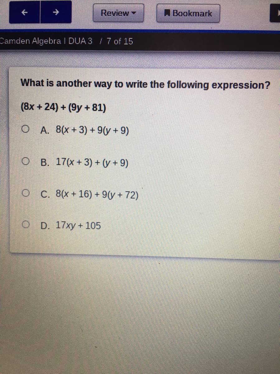 Review
A Bookmark
Camden Algebra I DUA 3/ 7 of 15
What is another way to write the following expression?
(8x + 24) + (9y +81)
O A. 8(x+3) + 9(y + 9)
O B. 17(x+3) + (y + 9)
O C. 8(x+ 16) + 9(y + 72)
O D. 17xy+ 105
