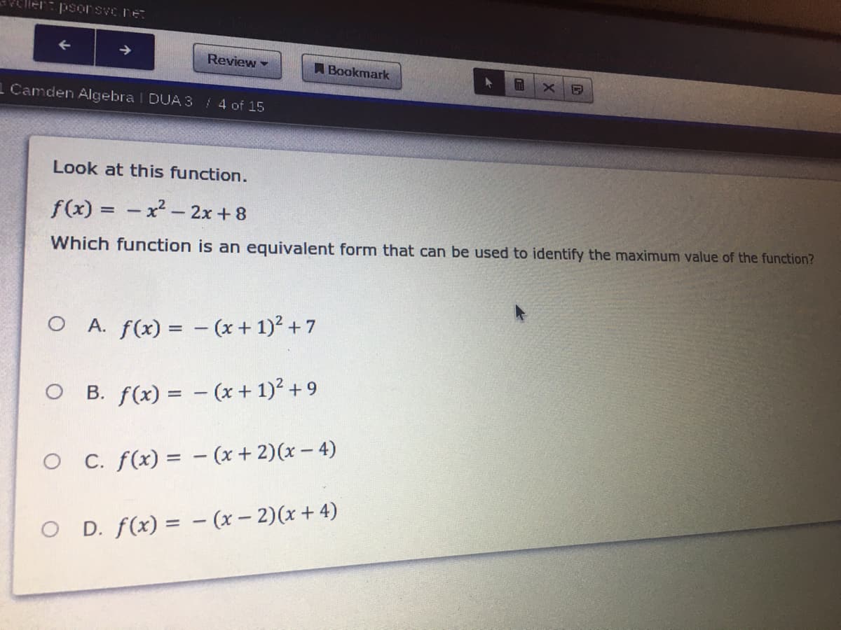 Review -
A Bookmark
1 Camden Algebra I DUA 3/ 4 of 15
Look at this function.
f(x) = - x² - 2x + 8
Which function is an equivalent form that can be used to identify the maximum value of the function?
O A. f(x) = - (x + 1)? + 7
O B. f(x) = - (x + 1)? + 9
O C. f(x) = - (x + 2)(x - 4)
O D. f(x) = – (x – 2)(x + 4)
