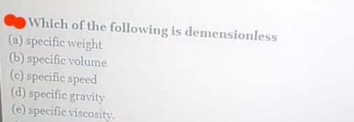 Which of the following is demensionless
(a) specific weight
(b) specific volume
(c) specific speed
(d) specific gravity
(e) specific viscosity.
