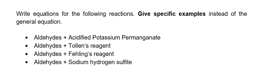 Write equations for the following reactions. Give specific examples instead of the
general equation.
Aldehydes + Acidified Potassium Permanganate
Aldehydes + Tollen's reagent
• Aldehydes + Fehling's reagent
Aldehydes + Sodium hydrogen sulfite
