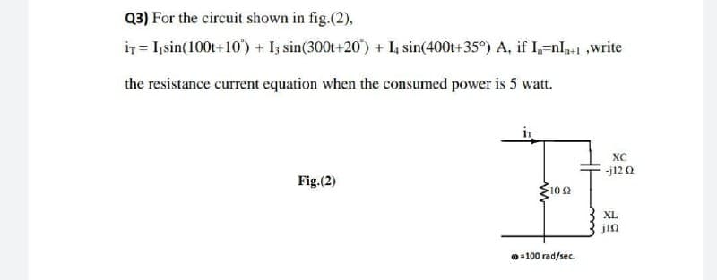 Q3) For the circuit shown in fig.(2),
IT I, sin(100t+10) + I3 sin(300t+20) + I4 sin(400t+35°) A, if I₁=nI+1,write
the resistance current equation when the consumed power is 5 watt.
XC
-j12 Ω
Fig.(2)
H
10 (2
XL
jin
@=100 rad/sec.