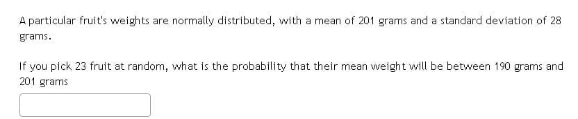 A particular fruit's weights are normally distributed, with a mean of 201 grams and a standard deviation of 28
grams.
If you pick 23 fruit at random, what is the probability that their mean weight will be between 190 grams and
201 grams
