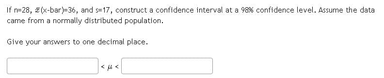 If n=28, a (x-bar)=36, and s=17, construct a confidence interval at a 98% confidence level. Assume the data
came from a normally distributed population.
Give your answers to one decimal place.
