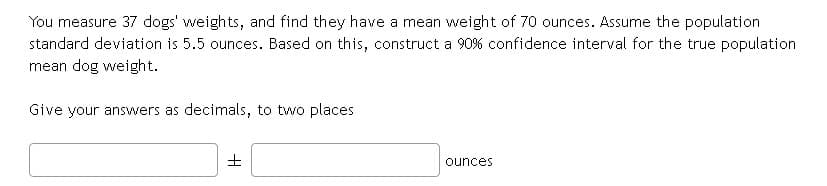 You measure 37 dogs' weights, and find they have a mean weight of 70 ounces. Assume the population
standard deviation is 5.5 ounces. Based on this, construct a 90% confidence interval for the true population
mean dog weight.
Give your answers as decimals, to two places
ounces
