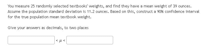 You measure 25 randomly selected textbooks' weights, and find they have a mean weight of 39 ounces.
Assume the population standard deviation is 11.2 ounces. Based on this, construct a 90% confidence interval
for the true population mean textbook weight.
Give your answers as decimals, to two places
