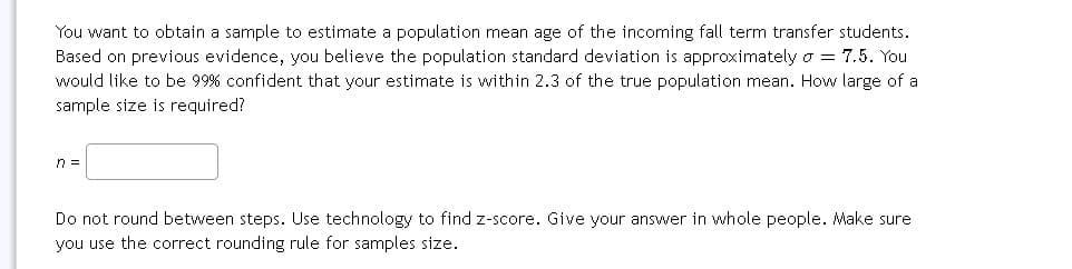 You want to obtain a sample to estimate a population mean age of the incoming fall term transfer students.
Based on previous evidence, you believe the population standard deviation is approximately o = 7.5. You
would like to be 99% confident that your estimate is within 2.3 of the true population mean. How large of a
sample size is required?
n =
Do not round between steps. Use technology to find z-score. Give your answer in whole people. Make sure
you use the correct rounding rule for samples size.
