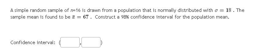 A simple random sample of n=16 is drawn from a population that is normally distributed with o = 18. The
sample mean is found to be z = 67. Construct a 98% confidence interval for the population mean.
Confidence interval:
