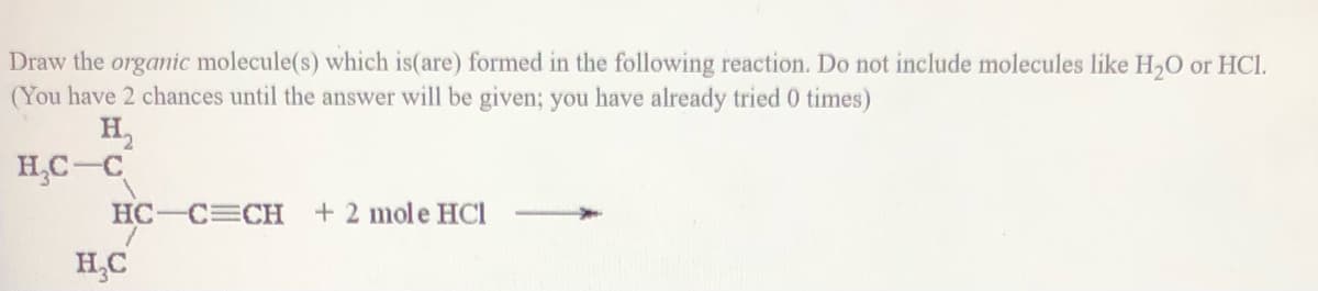 Draw the organic molecule(s) which is(are) formed in the following reaction. Do not include molecules like H,O or HCI.
(You have 2 chances until the answer will be given; you have already tried 0 times)
H,
H,C-C
HC-C CH
+ 2 mole HCI
H,C
