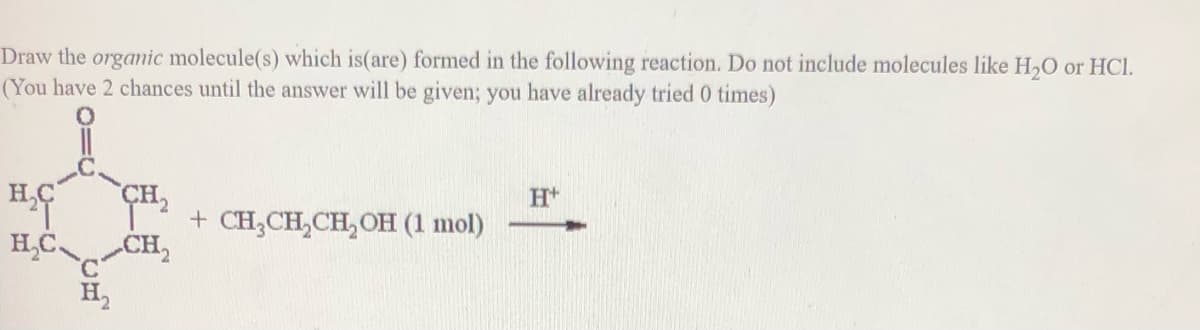 Draw the orgamic molecule(s) which is(are) formed in the following reaction. Do not include molecules like H,0 or HCl.
(You have 2 chances until the answer will be given; you have already tried 0 times)
H,C
H*
+ CH;CH,CH,OH (1 mol)
H,C
CH,
°.
H,
