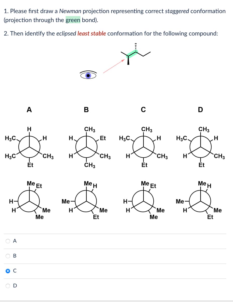 1. Please first draw a Newman projection representing correct staggered conformation
(projection through the green bond).
2. Then identify the eclipsed least stable conformation for the following compound:
H₂C
H3C
H-
H
O
A
B
с
D
A
H
Et
H
CH3
Me Et
Me
Me
H
H
Me
H
B
CH3
CH3
Me H
Et
Et
CH3
Me
H₂C
H
H-
H
C
CH3
Et
H
Me Et
CH3
Me
Me
H3C
H
Me
H
D
CH3
Et
Me H
H
Et
CH3
Me