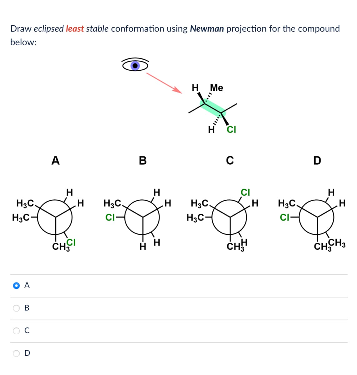 Draw eclipsed least stable conformation using Newman projection for the compound
below:
H3C.
H3C-
A
B
A
H
CHCI
H
H3C.
CI-
B
H
H
H Me
H3C.
H3C-
CI
C
CI
CHH
H
H3C
CI-
D
H
H
CHCH3