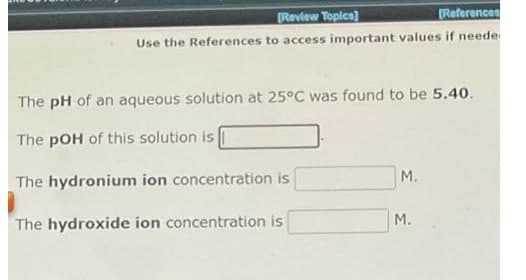 Review Topica)
(References
Use the References to access important values if neede
The pH of an aqueous solution at 25°C was found to be 5.40.
The pOH of this solution is
The hydronium ion concentration is
M.
M.
The hydroxide ion concentration is
