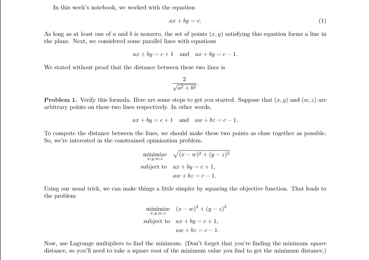 In this week's notebook, we worked with the equation
ax + by = c.
(1)
As long as at least one of a and b is nonzero, the set of points (x, y) satisfying this equation forms a line in
the plane. Next, we considered some parallel lines with equations
ax + by = c+1 and ax + by = c – 1.
We stated without proof that the distance between these two lines is
Va2 + 62
Problem 1. Verify this formula. Here are some steps to get you started. Suppose that (x, y) and (w, z) are
arbitrary points on these two lines respectively. In other words,
ax + by = c+1
and aw + bz = c – 1.
To compute the distance between the lines, we should make these two points as close together as possible.
So, we're interested in the constrained opimization problem.
minimize
(x – w)² + (y
z)2
I,y,w,z
subject to
ax + by = c+1,
aw + bz = c – 1.
Using our usual trick, we can make things a little simpler by squaring the objective function. That leads to
the problem
minimize (x – w)² + (y – z)²
I,y, w, z
subject to ax + by = c+ 1,
aw + bz = c –1.
Now, use Lagrange multipliers to find the minimum. (Don't forget that you're finding the minimum square
distance, so you'll need to take a square root of the minimum value you find to get the minimum distance.)
