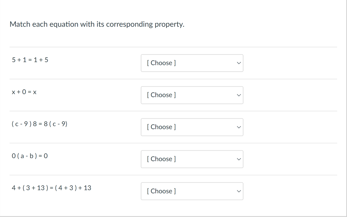 Match each equation with its corresponding property.
5 + 1 = 1+ 5
[ Choose ]
x + 0 = x
[ Choose ]
(c - 9)8 = 8 (c - 9)
[ Choose ]
0 (a - b) = 0
[ Choose ]
4 + (3 + 13 ) = ( 4 + 3 ) + 13
[ Choose ]
レ
>
>
>
