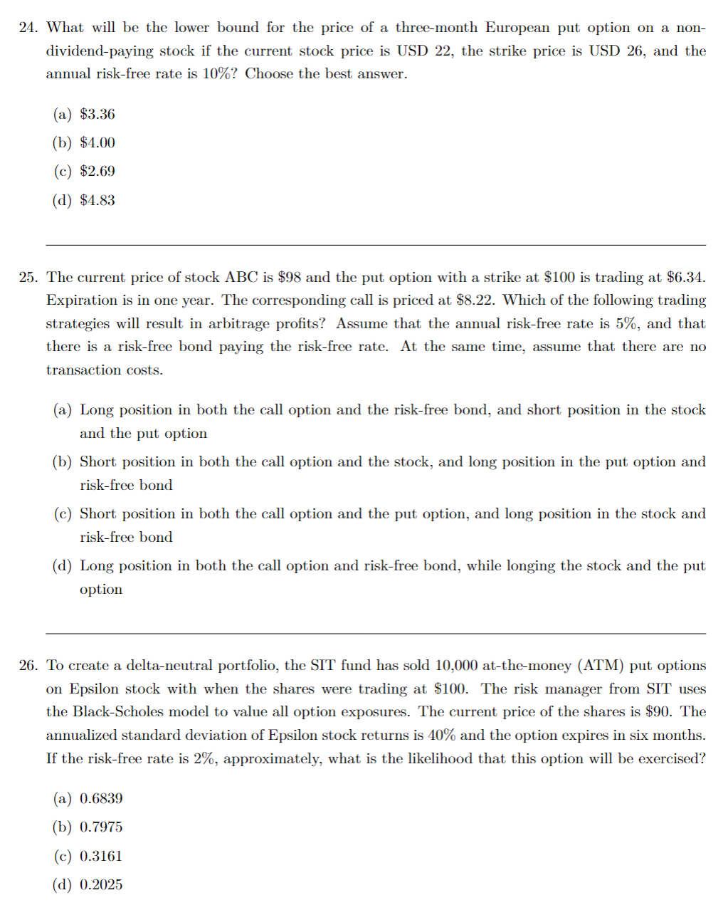 24. What will be the lower bound for the price of a three-month European put option on a non-
dividend-paying stock if the current stock price is USD 22, the strike price is USD 26, and the
annual risk-free rate is 10%? Choose the best answer.
(a) $3.36
(b) $4.00
(c) $2.69
(d) $4.83
25. The current price of stock ABC is $98 and the put option with a strike at $100 is trading at $6.34.
Expiration is in one year. The corresponding call is priced at $8.22. Which of the following trading
strategies will result in arbitrage profits? Assume that the annual risk-free rate is 5%, and that
there is a risk-free bond paying the risk-free rate. At the same time, assume that there are no
transaction costs.
(a) Long position in both the call option and the risk-free bond, and short position in the stock
and the put option
(b) Short position in both the call option and the stock, and long position in the put option and
risk-free bond
(c) Short position in both the call option and the put option, and long position in the stock and
risk-free bond
(d) Long position in both the call option and risk-free bond, while longing the stock and the put
option
26. To create a delta-neutral portfolio, the SIT fund has sold 10,000 at-the-money (ATM) put options
on Epsilon stock with when the shares were trading at $100. The risk manager from SIT uses
the Black-Scholes model to value all option exposures. The current price of the shares is $90. The
annualized standard deviation of Epsilon stock returns is 40% and the option expires in six months.
If the risk-free rate is 2%, approximately, what is the likelihood that this option will be exercised?
(a) 0.6839
(b) 0.7975
(c) 0.3161
(d) 0.2025