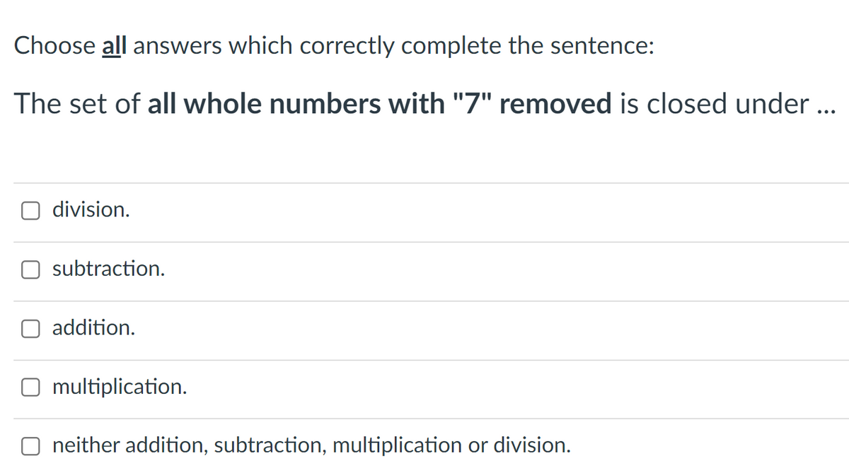 Choose all answers which correctly complete the sentence:
The set of all whole numbers with "7" removed is closed under ..
division.
subtraction.
addition.
O multiplication.
neither addition, subtraction, multiplication or division.
