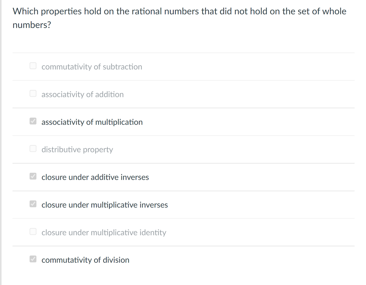 Which properties hold on the rational numbers that did not hold on the set of whole
numbers?
commutativity of subtraction
O associativity of addition
O associativity of multiplication
distributive property
closure under additive inverses
closure under multiplicative inverses
O closure under multiplicative identity
O commutativity of division
