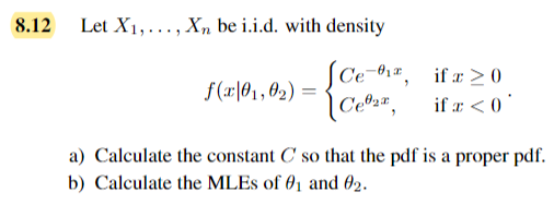 8.12
Let X₁,..., Xn be i.i.d. with density
Ce-,
f(x 01,02) =
[C₁₂²,
ifa 20
if x < 0
a) Calculate the constant C so that the pdf is a proper pdf.
b) Calculate the MLEs of 01 and 02.