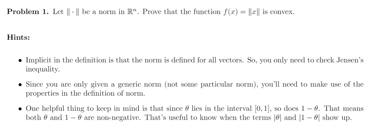 Problem 1. Let || · || be a norm in R". Prove that the function f(x) = ||x|| is convex.
Hints:
• Implicit in the definition is that the norm is defined for all vectors. So, you only need to check Jensen's
inequality.
Since you are only given a generic norm (not some particular norm), you'll need to make use of the
properties in the definition of norm.
• One helpful thing to keep in mind is that since 0 lies in the interval [0, 1], so does 1 – 0. That means
both 0 and 1– 0 are non-negative. That's useful to know when the terms |0| and |1 – 0| show up.
