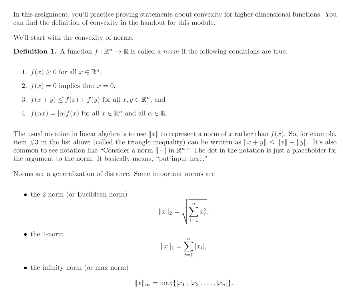 In this assignment, you'll practice proving statements about convexity for higher dimensional functions. You
can find the definition of convexity in the handout for this module.
We’ll start with the convexity of norms.
Definition 1. A function ƒ : R" → R is called a norm if the following conditions are true.
1. f(x) > 0 for all x E R",
2. f(x) = 0 implies that x =
0,
3. f(x + y) < f (x)+ f(y) for all x, y E R", and
4. f(ax) = |a|f(x) for all x E R" and all a E R.
The usual notation in linear algebra is to use ||x|| to represent a norm of x rather than f(x). So, for example,
item #3 in the list above (called the triangle inequality) can be written as ||x + y|| < |||| + ||y||. It's also
common to see notation like "Consider a norm || · || in R"." The dot in the notation is just a placeholder for
the argument to the norm. It basically means, "put input here."
Norms are a generalization of distance. Some important norms are
• the 2-norm (or Euclidean norm)
= 레레
• the 1-norm
n
||r||1 = :|,
i=1
• the infinity norm (or max norm)
||x|| = max{|x1|, |x2], ... , |xn|}-
